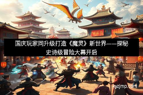 国庆玩家同升级打造《魔灵》新世界——探秘史诗级冒险大幕开启